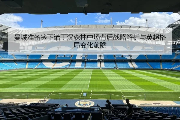 曼城准备签下诺丁汉森林中场背后战略解析与英超格局变化前瞻