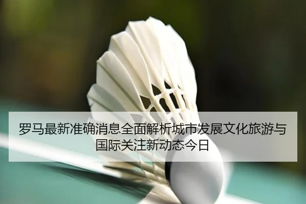罗马最新准确消息全面解析城市发展文化旅游与国际关注新动态今日