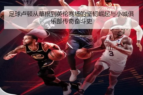 足球卢顿从草根到英伦赛场的坚韧崛起与小城俱乐部传奇奋斗史