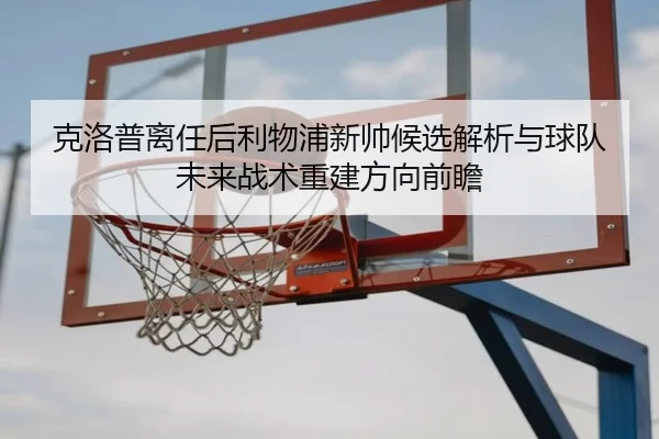 克洛普离任后利物浦新帅候选解析与球队未来战术重建方向前瞻